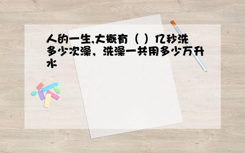 人的一生,大概有（ ）亿秒洗多少次澡，洗澡一共用多少万升水