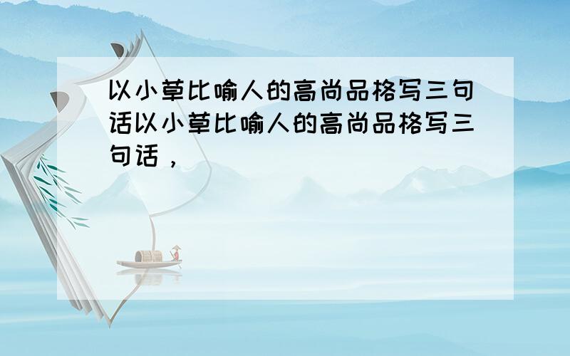 以小草比喻人的高尚品格写三句话以小草比喻人的高尚品格写三句话，