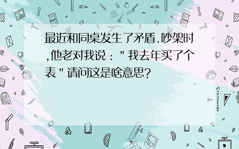 最近和同桌发生了矛盾.吵架时,他老对我说：＂我去年买了个表＂请问这是啥意思?