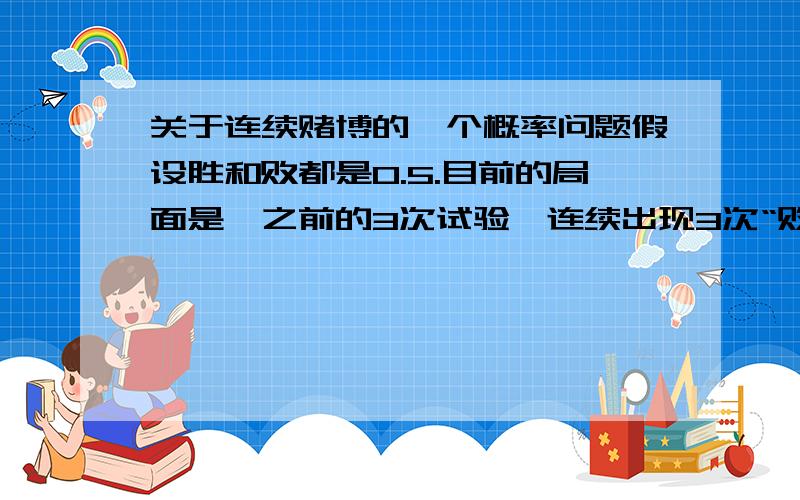 关于连续赌博的一个概率问题假设胜和败都是0.5.目前的局面是,之前的3次试验,连续出现3次“败”.(1)根据条件概率,即使之前出现过3次败,那么第4次胜利或者失败的概率还是1/2（2）根据独立