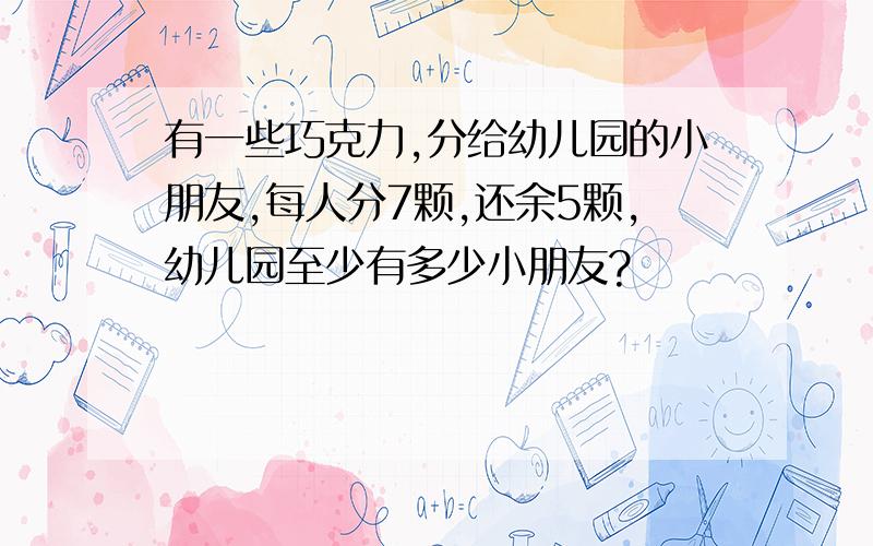 有一些巧克力,分给幼儿园的小朋友,每人分7颗,还余5颗,幼儿园至少有多少小朋友?