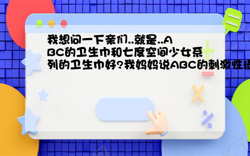 我想问一下亲们..就是..ABC的卫生巾和七度空间少女系列的卫生巾好?我妈妈说ABC的刺激性很大..七度空间柔和一点,可是我觉得ABC的舒服一点..对了...我13岁..额..好吧..不过、我想再问一个问题.