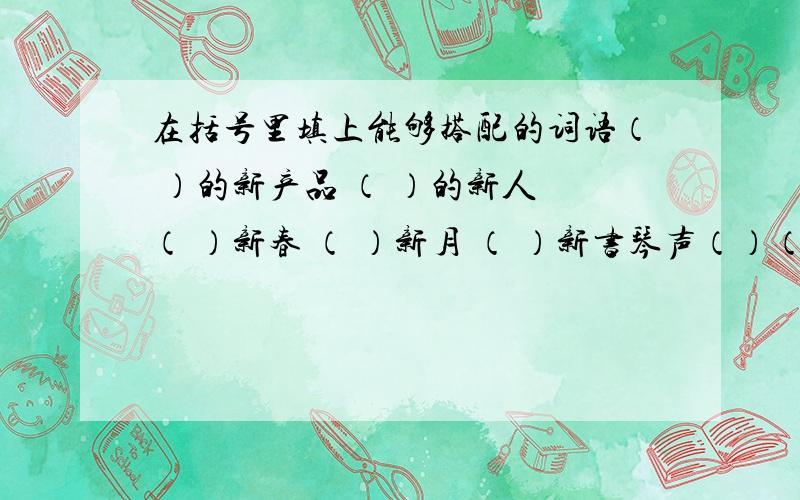 在括号里填上能够搭配的词语（ ）的新产品 （ ）的新人 （ ）新春 （ ）新月 （ ）新书琴声（）（）（） （）（）（）的生活