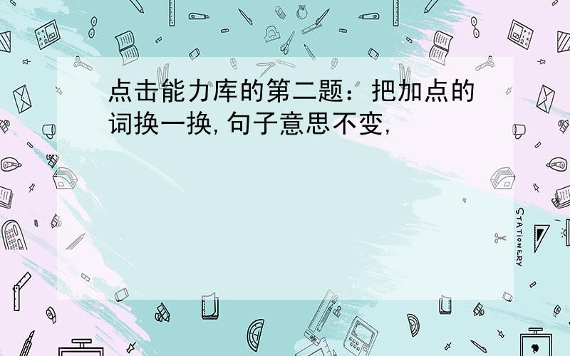 点击能力库的第二题：把加点的词换一换,句子意思不变,