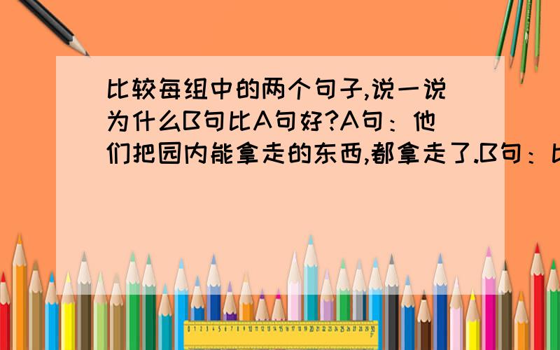 比较每组中的两个句子,说一说为什么B句比A句好?A句：他们把园内能拿走的东西,都拿走了.B句：比较每组中的两个句子,说一说为什么B句比A句好?A句：他们把园内能拿走的东西,都拿走了.B句：