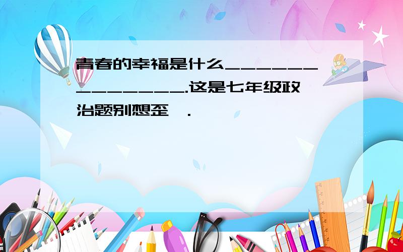 青春的幸福是什么_____________.这是七年级政治题别想歪喽.