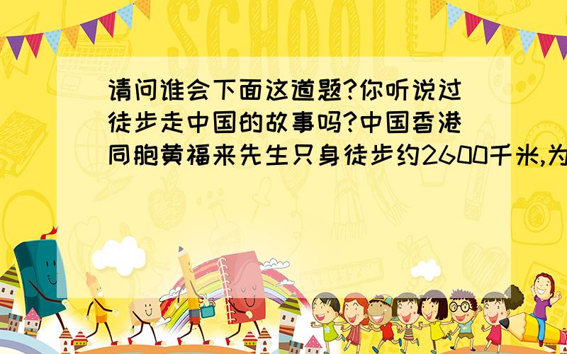 请问谁会下面这道题?你听说过徒步走中国的故事吗?中国香港同胞黄福来先生只身徒步约2600千米,为中国造血干细胞捐献者资料库做义务宣传,他走的路程比从石家庄到北京路程的8倍还多31600