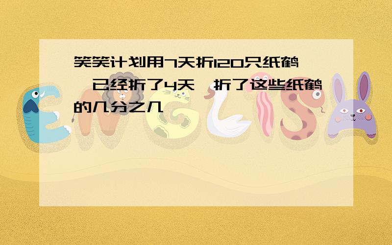 笑笑计划用7天折120只纸鹤,已经折了4天,折了这些纸鹤的几分之几