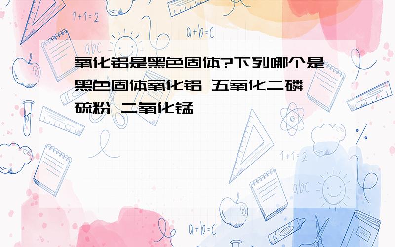 氧化铝是黑色固体?下列哪个是黑色固体氧化铝 五氧化二磷 硫粉 二氧化锰