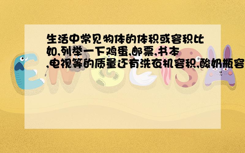 生活中常见物体的体积或容积比如,列举一下鸡蛋,邮票,书本,电视等的质量还有洗衣机容积,酸奶瓶容积等.