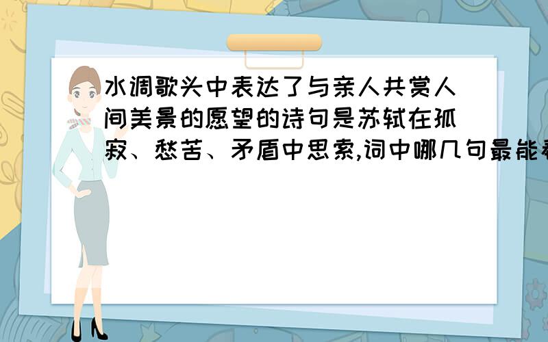 水调歌头中表达了与亲人共赏人间美景的愿望的诗句是苏轼在孤寂、愁苦、矛盾中思索,词中哪几句最能看出他的人生感悟?