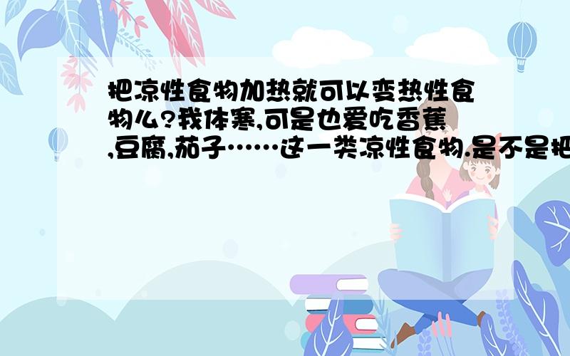 把凉性食物加热就可以变热性食物么?我体寒,可是也爱吃香蕉,豆腐,茄子……这一类凉性食物.是不是把这些凉性食物加热之后就能变成热性食物了?怎么样改善我的凉性体制呢?