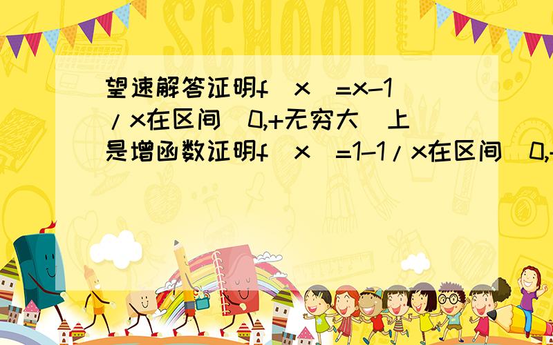 望速解答证明f(x)=x-1/x在区间（0,+无穷大）上是增函数证明f(x)=1-1/x在区间（0,+无穷大）上是增函数要仔细答案