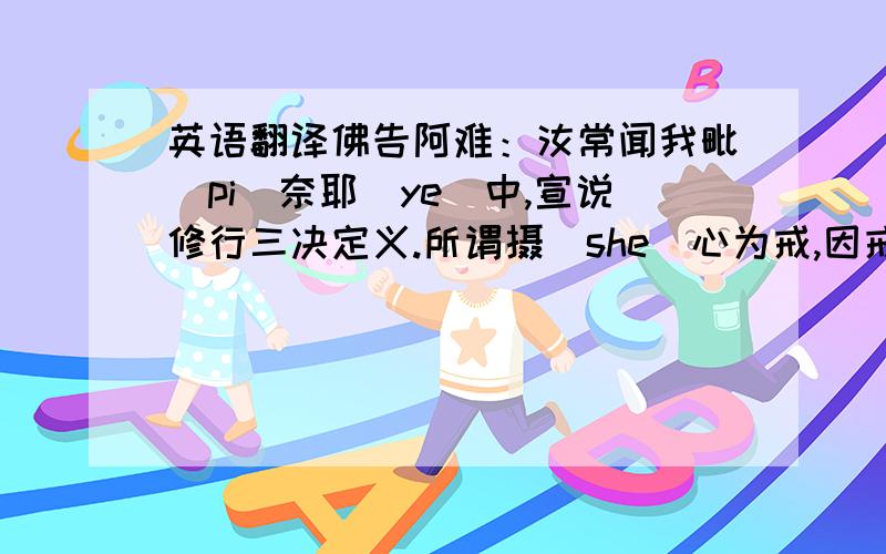 英语翻译佛告阿难：汝常闻我毗(pi)奈耶（ye）中,宣说修行三决定义.所谓摄(she)心为戒,因戒生定,因定发慧,是则名为三无漏学.阿难,云何摄(she)心,我名为戒?若诸世界六道众生,其心不淫,则不随