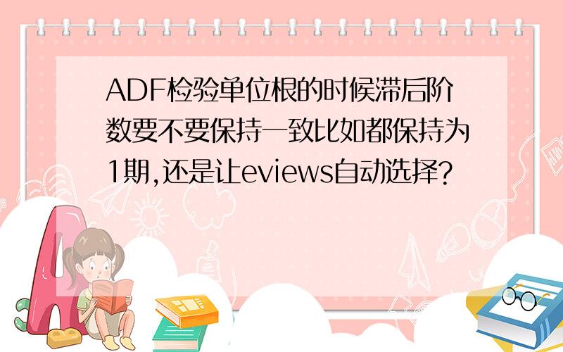 ADF检验单位根的时候滞后阶数要不要保持一致比如都保持为1期,还是让eviews自动选择?