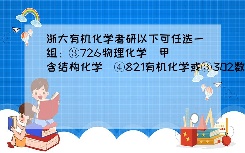 浙大有机化学考研以下可任选一组：③726物理化学（甲）（含结构化学）④821有机化学或③302数学二 ④827物理化学（乙）或302数学二④837高分子物理与化学或③602高等数学（含30%概率）④830