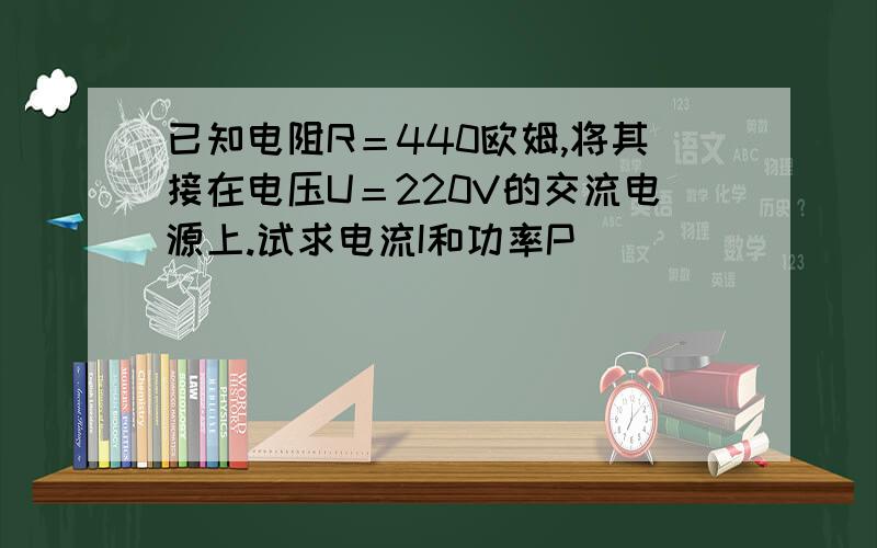 已知电阻R＝440欧姆,将其接在电压U＝220V的交流电源上.试求电流I和功率P