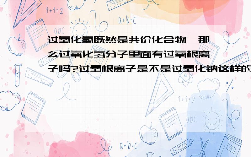 过氧化氢既然是共价化合物,那么过氧化氢分子里面有过氧根离子吗?过氧根离子是不是过氧化钠这样的离子化合物才有过氧根离子?