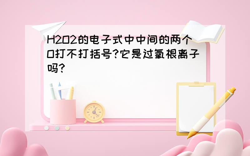 H2O2的电子式中中间的两个O打不打括号?它是过氧根离子吗?