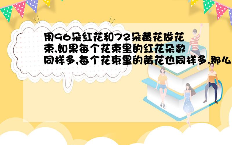 用96朵红花和72朵黄花做花束,如果每个花束里的红花朵数同样多,每个花束里的黄花也同样多.那么最多能做几束花,每束花里红花有几朵?黄花有几朵?