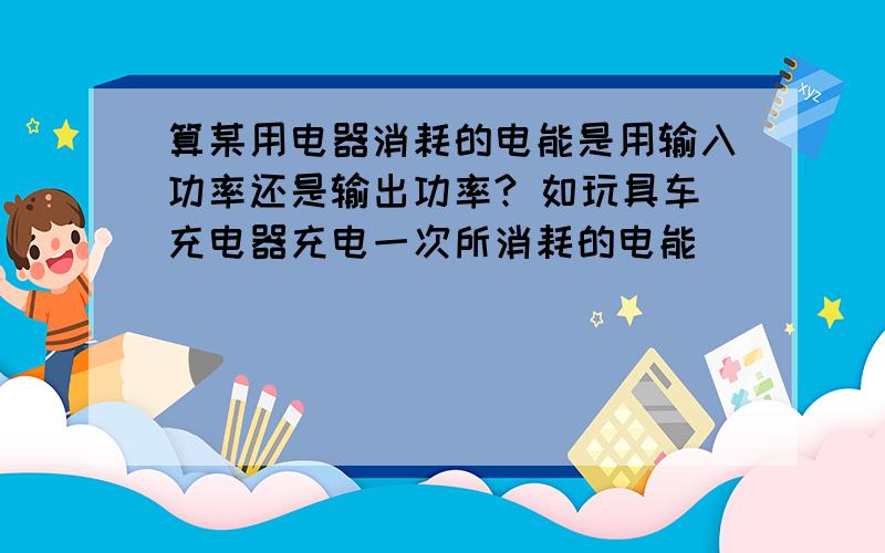 算某用电器消耗的电能是用输入功率还是输出功率? 如玩具车充电器充电一次所消耗的电能