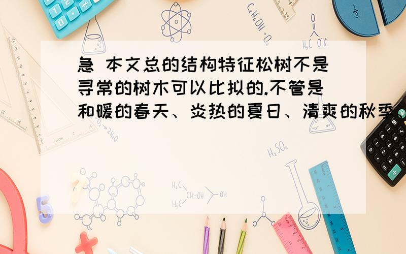 急 本文总的结构特征松树不是寻常的树木可以比拟的.不管是和暖的春天、炎热的夏日、清爽的秋季、或是寒风透骨的隆冬,它都一样青葱苍翠和茂密,充分表现出坚强的性格和不屈不挠的精神