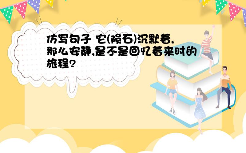 仿写句子 它(陨石)沉默着,那么安静,是不是回忆着来时的旅程?