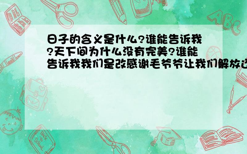 日子的含义是什么?谁能告诉我?天下间为什么没有完美?谁能告诉我我们是改感谢毛爷爷让我们解放还是感谢邓爷爷让我们过上好日子而又多了爱情的忧伤?谁能告诉我手机与电脑的真正用途?