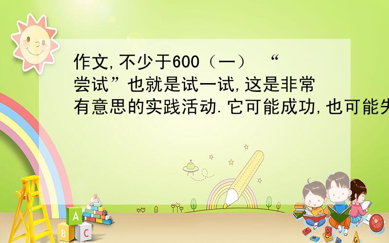 作文,不少于600（一） “尝试”也就是试一试,这是非常有意思的实践活动.它可能成功,也可能失败.然而,不管怎样,它都会使你有所发现,有所感悟.请选取你在生活中曾经历的一次尝试,把题目