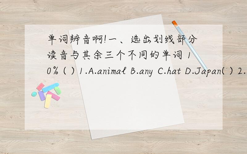 单词辨音啊!一、选出划线部分读音与其余三个不同的单词 10% ( ) 1.A.animal B.any C.hat D.Japan( ) 2.A.pretty B.twenty C.dress D.behind ( ) 3.A.pink B.drink C.uncle D.jeans ( ) 4.A.only B.often C.locker D.chocolate ( ) 5.A.funny B