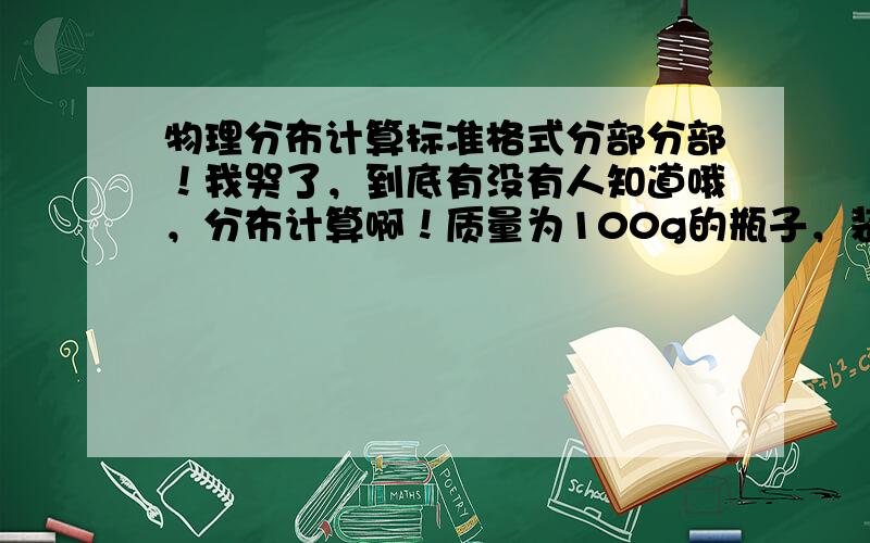 物理分布计算标准格式分部分部！我哭了，到底有没有人知道哦，分布计算啊！质量为100g的瓶子，装满酒精后的质量为500g，着酒精的质量为____，体积为____；若用它装满某种液体时，能装350