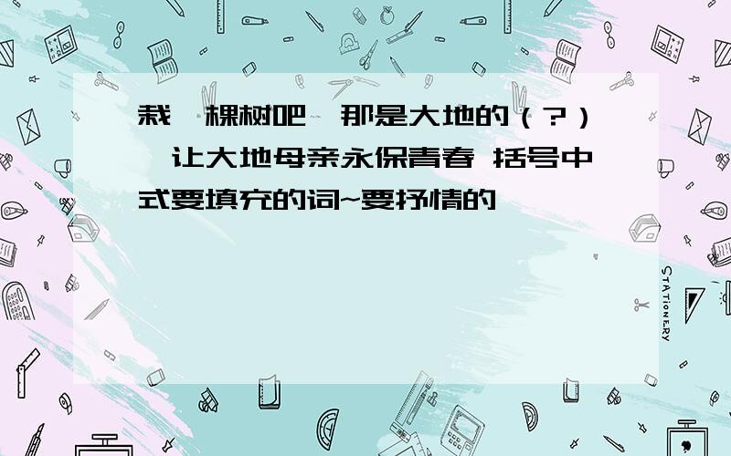 栽一棵树吧,那是大地的（?）,让大地母亲永保青春 括号中式要填充的词~要抒情的