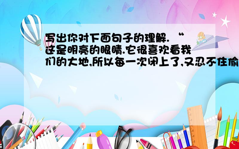 写出你对下面句子的理解. “这是明亮的眼睛.它很喜欢看我们的大地,所以每一次闭上了,又忍不住偷偷睁开,每个月都要圆圆地睁大一次……”“月亮困了,睁不开眼睛了.”