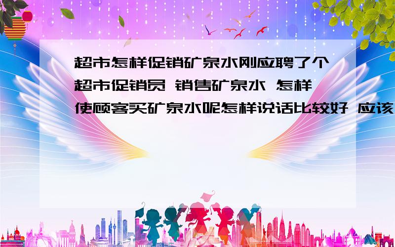 超市怎样促销矿泉水刚应聘了个超市促销员 销售矿泉水 怎样使顾客买矿泉水呢怎样说话比较好 应该注意些什么呢 真的非常谢谢