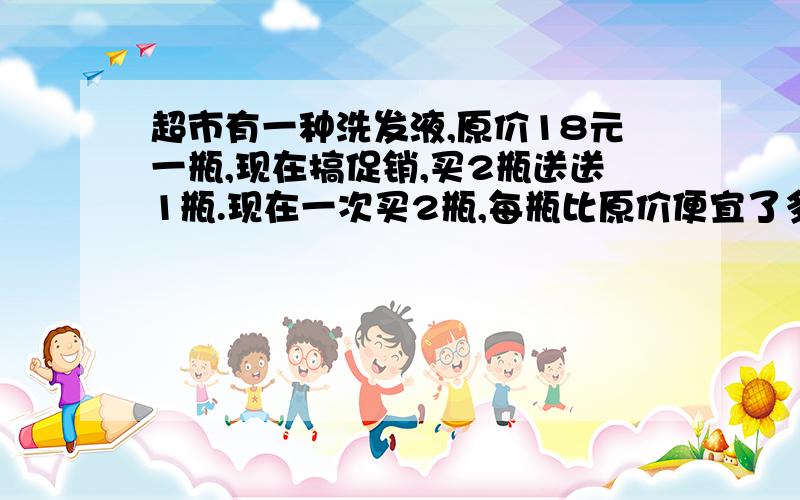 超市有一种洗发液,原价18元一瓶,现在搞促销,买2瓶送送1瓶.现在一次买2瓶,每瓶比原价便宜了多少元?