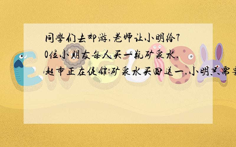 同学们去郊游,老师让小明给70位小朋友每人买一瓶矿泉水.超市正在促销:矿泉水买四送一,小明只需要买多少瓶?