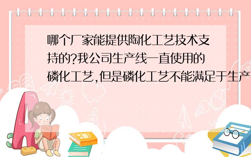 哪个厂家能提供陶化工艺技术支持的?我公司生产线一直使用的磷化工艺,但是磷化工艺不能满足于生产了,听说现在陶化技术日益成熟,并且环保能达标,还能减少表调这道工序.不知道是不是真