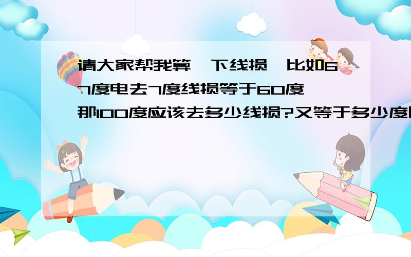 请大家帮我算一下线损,比如67度电去7度线损等于60度,那100度应该去多少线损?又等于多少度呢?本人学历太浅我现在是335/5=67倍的互感器,假如按300/5=60倍来算的话,60度错7 度.那100 度能错多少度,