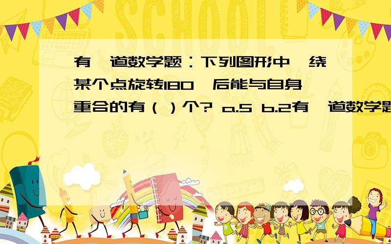 有一道数学题：下列图形中,绕某个点旋转180°后能与自身重合的有（）个? a.5 b.2有一道数学题：下列图形中,绕某个点旋转180°后能与自身重合的有（）个?a.5     b.2    c.3     d.4正方形、长方形