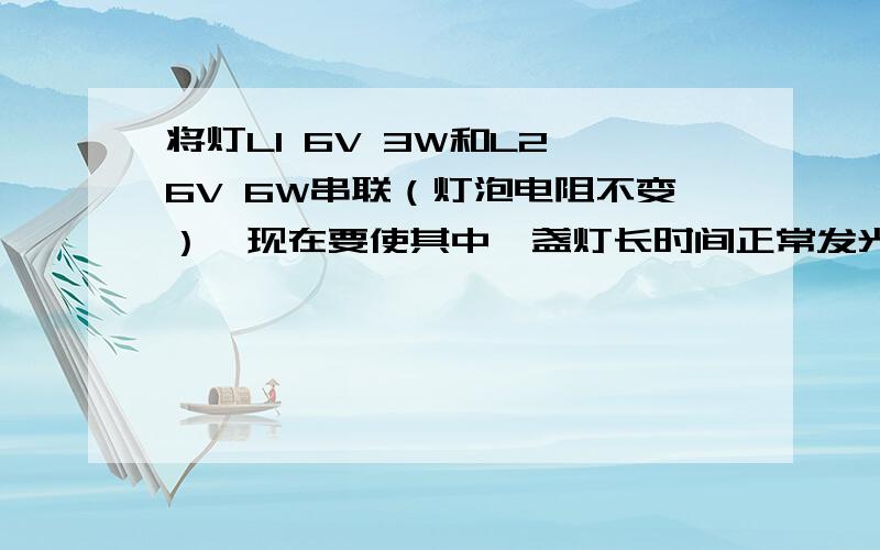 将灯L1 6V 3W和L2 6V 6W串联（灯泡电阻不变）,现在要使其中一盏灯长时间正常发光,则电源电压是（）V,电路的总功率是（）W