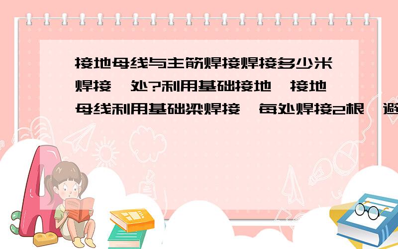 接地母线与主筋焊接焊接多少米焊接一处?利用基础接地,接地母线利用基础梁焊接,每处焊接2根,避雷母线沿建筑物一周,但没说接地母线与基础梁没隔多少米焊接一处,请问一般规定是多少?