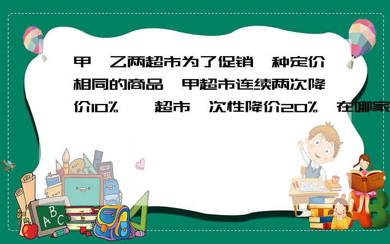 甲,乙两超市为了促销一种定价相同的商品,甲超市连续两次降价10%,一超市一次性降价20%,在哪家超市买合算?急