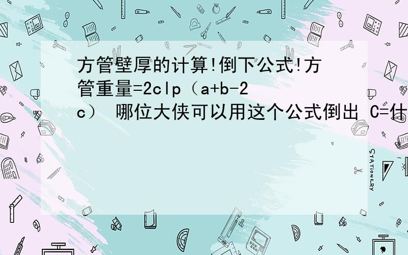 方管壁厚的计算!倒下公式!方管重量=2clp（a+b-2c） 哪位大侠可以用这个公式倒出 C=什么啊!a长 b宽 c壁厚 l长度 p密度我想知道 壁厚能不能用 计算器一口气的摁出来！如果没有可能的话那公式