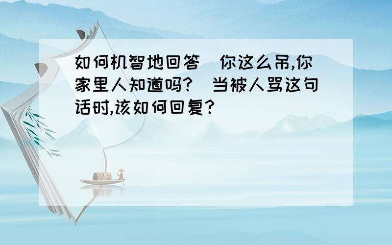 如何机智地回答[你这么吊,你家里人知道吗?]当被人骂这句话时,该如何回复?