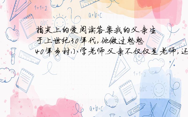 指尖上的爱阅读答案我的父亲生于上世纪30年代,他做过整整40年乡村小学老师.父亲不仅仅是老师,还是家里几亩自留地的主劳力,平日里起早带晚干农活,他的双手因此磨砺得十分粗糙.我刚学会