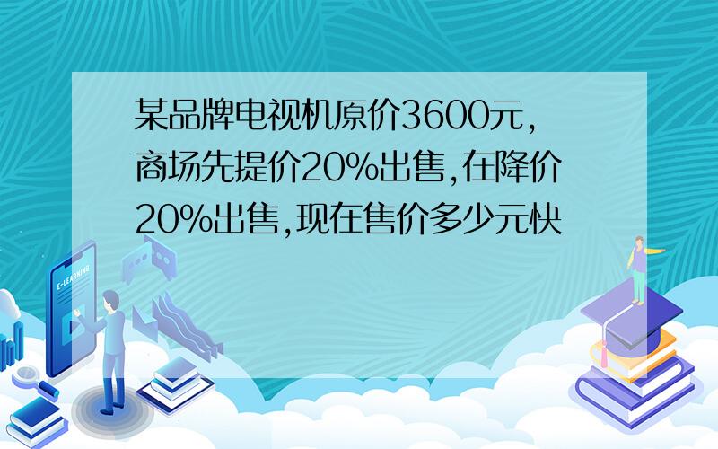 某品牌电视机原价3600元,商场先提价20%出售,在降价20%出售,现在售价多少元快