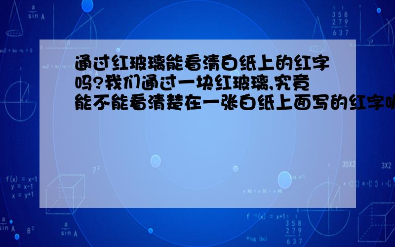 通过红玻璃能看清白纸上的红字吗?我们通过一块红玻璃,究竟能不能看清楚在一张白纸上面写的红字呢?关于这个问题,许多人都有自己的观点.而且有的认为可以,有的认为不可以.而且各执一词