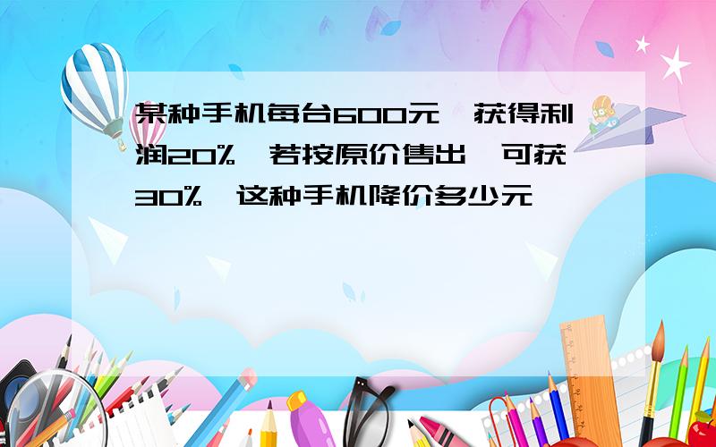 某种手机每台600元,获得利润20%,若按原价售出,可获30%,这种手机降价多少元