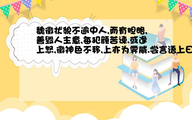 魏徵状貌不逾中人,而有胆略,善毁人主意,每犯颜苦谏.或逢上怒,徵神色不移,上亦为霁威.尝言语上曰：“人言陛下欲幸南山,外皆严装已毕,而竟不行,何也?”上笑曰：“初实有此心,畏卿嗔,故中