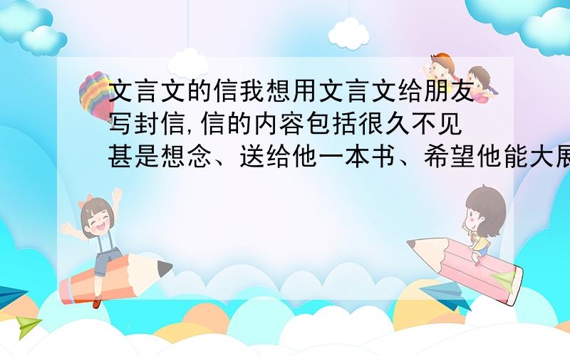 文言文的信我想用文言文给朋友写封信,信的内容包括很久不见甚是想念、送给他一本书、希望他能大展宏图、希望他能圣诞元旦生日快乐之类的.但是我的文言文不好,请问哪位能帮我下?我是